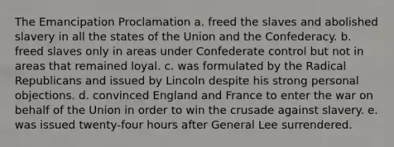 The Emancipation Proclamation a. freed the slaves and abolished slavery in all the states of the Union and the Confederacy. b. freed slaves only in areas under Confederate control but not in areas that remained loyal. c. was formulated by the Radical Republicans and issued by Lincoln despite his strong personal objections. d. convinced England and France to enter the war on behalf of the Union in order to win the crusade against slavery. e. was issued twenty-four hours after General Lee surrendered.