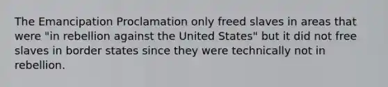 The Emancipation Proclamation only freed slaves in areas that were "in rebellion against the United States" but it did not free slaves in border states since they were technically not in rebellion.