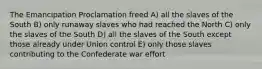 The Emancipation Proclamation freed A) all the slaves of the South B) only runaway slaves who had reached the North C) only the slaves of the South D) all the slaves of the South except those already under Union control E) only those slaves contributing to the Confederate war effort