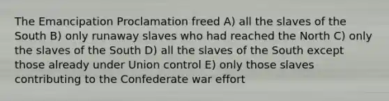 The Emancipation Proclamation freed A) all the slaves of the South B) only runaway slaves who had reached the North C) only the slaves of the South D) all the slaves of the South except those already under Union control E) only those slaves contributing to the Confederate war effort