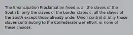 The Emancipation Proclamation freed a. all the slaves of the South b. only the slaves of the border states c. all the slaves of the South except those already under Union control d. only those slaves contributing to the Confederate war effort. e. none of these choices.