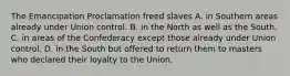 The Emancipation Proclamation freed slaves A. in Southern areas already under Union control. B. in the North as well as the South. C. in areas of the Confederacy except those already under Union control. D. in the South but offered to return them to masters who declared their loyalty to the Union.