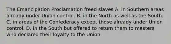 The Emancipation Proclamation freed slaves A. in Southern areas already under Union control. B. in the North as well as the South. C. in areas of the Confederacy except those already under Union control. D. in the South but offered to return them to masters who declared their loyalty to the Union.