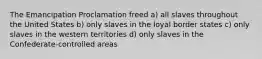 The Emancipation Proclamation freed a) all slaves throughout the United States b) only slaves in the loyal border states c) only slaves in the western territories d) only slaves in the Confederate-controlled areas