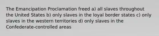 The Emancipation Proclamation freed a) all slaves throughout the United States b) only slaves in the loyal border states c) only slaves in the western territories d) only slaves in the Confederate-controlled areas