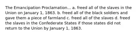 The Emancipation Proclamation... a. freed all of the slaves in the Union on January 1, 1863. b. freed all of the black soldiers and gave them a piece of farmland c. freed all of the slaves d. freed the slaves in the Confederate States if those states did not return to the Union by January 1, 1863.