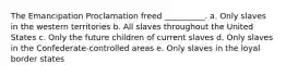 The Emancipation Proclamation freed __________. a. Only slaves in the western territories b. All slaves throughout the United States c. Only the future children of current slaves d. Only slaves in the Confederate-controlled areas e. Only slaves in the loyal border states