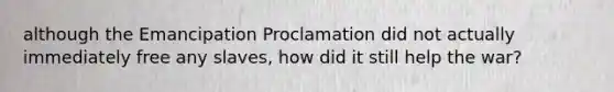 although the Emancipation Proclamation did not actually immediately free any slaves, how did it still help the war?