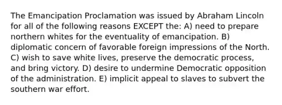 The Emancipation Proclamation was issued by Abraham Lincoln for all of the following reasons EXCEPT the: A) need to prepare northern whites for the eventuality of emancipation. B) diplomatic concern of favorable foreign impressions of the North. C) wish to save white lives, preserve the democratic process, and bring victory. D) desire to undermine Democratic opposition of the administration. E) implicit appeal to slaves to subvert the southern war effort.