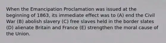 When the Emancipation Proclamation was issued at the beginning of 1863, its immediate effect was to (A) end the Civil War (B) abolish slavery (C) free slaves held in the border slates (D) alienate Britain and France (E) strengthen the moral cause of the Union.