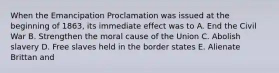 When the Emancipation Proclamation was issued at the beginning of 1863, its immediate effect was to A. End the Civil War B. Strengthen the moral cause of the Union C. Abolish slavery D. Free slaves held in the border states E. Alienate Brittan and