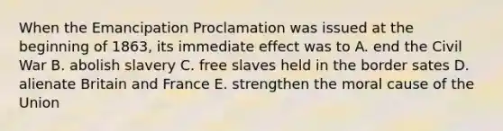 When the Emancipation Proclamation was issued at the beginning of 1863, its immediate effect was to A. end the Civil War B. abolish slavery C. free slaves held in the border sates D. alienate Britain and France E. strengthen the moral cause of the Union