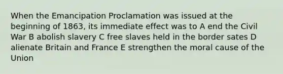 When the Emancipation Proclamation was issued at the beginning of 1863, its immediate effect was to A end the Civil War B abolish slavery C free slaves held in the border sates D alienate Britain and France E strengthen the moral cause of the Union