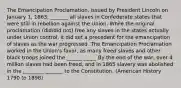 The Emancipation Proclamation, issued by President Lincoln on January 1, 1863, _______ all slaves in Confederate states that were still in rebellion against the Union. While the original proclamation (did/did not) free any slaves in the states actually under Union control, it did set a precedent for the emancipation of slaves as the war progressed. The Emancipation Proclamation worked in the Union's favor, as many freed slaves and other black troops joined the ______ _____ By the end of the war, over 4 million slaves had been freed, and in 1865 slavery was abolished in the ________ _______ to the Constitution. (American History 1790 to 1898)