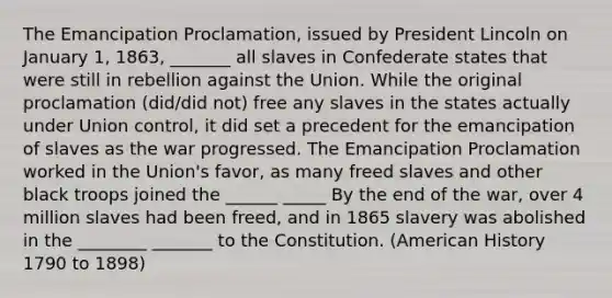 The Emancipation Proclamation, issued by President Lincoln on January 1, 1863, _______ all slaves in Confederate states that were still in rebellion against the Union. While the original proclamation (did/did not) free any slaves in the states actually under Union control, it did set a precedent for the emancipation of slaves as the war progressed. The Emancipation Proclamation worked in the Union's favor, as many freed slaves and other black troops joined the ______ _____ By the end of the war, over 4 million slaves had been freed, and in 1865 slavery was abolished in the ________ _______ to the Constitution. (American History 1790 to 1898)