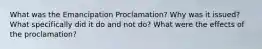 What was the Emancipation Proclamation? Why was it issued? What specifically did it do and not do? What were the effects of the proclamation?