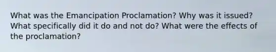 What was the Emancipation Proclamation? Why was it issued? What specifically did it do and not do? What were the effects of the proclamation?