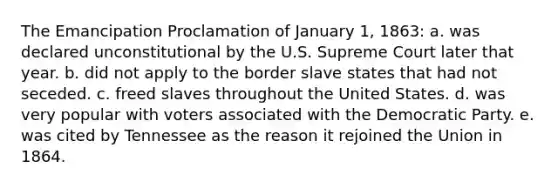 The Emancipation Proclamation of January 1, 1863: a. was declared unconstitutional by the U.S. Supreme Court later that year. b. did not apply to the border slave states that had not seceded. c. freed slaves throughout the United States. d. was very popular with voters associated with the Democratic Party. e. was cited by Tennessee as the reason it rejoined the Union in 1864.