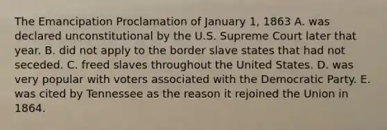 The Emancipation Proclamation of January 1, 1863 A. was declared unconstitutional by the U.S. Supreme Court later that year. B. did not apply to the border slave states that had not seceded. C. freed slaves throughout the United States. D. was very popular with voters associated with the Democratic Party. E. was cited by Tennessee as the reason it rejoined the Union in 1864.