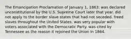 The Emancipation Proclamation of January 1, 1863: was declared unconstitutional by the U.S. Supreme Court later that year. did not apply to the border slave states that had not seceded. freed slaves throughout the United States. was very popular with voters associated with the Democratic Party. was cited by Tennessee as the reason it rejoined the Union in 1864.