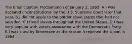 The Emancipation Proclamation of January 1, 1863: A.) was declared unconstitutional by the U.S. Supreme Court later that year. B.) did not apply to the border slave states that had not seceded. C.) freed slaves throughout the United States. D.) was very popular with voters associated with the Democratic Party. E.) was cited by Tennessee as the reason it rejoined the Union in 1864.