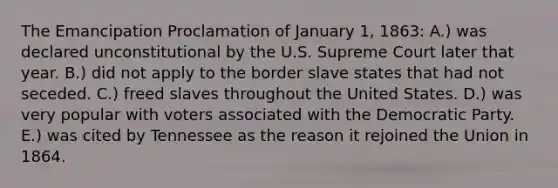 The Emancipation Proclamation of January 1, 1863: A.) was declared unconstitutional by the U.S. Supreme Court later that year. B.) did not apply to the border slave states that had not seceded. C.) freed slaves throughout the United States. D.) was very popular with voters associated with the Democratic Party. E.) was cited by Tennessee as the reason it rejoined the Union in 1864.