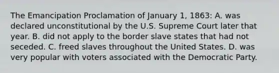 The Emancipation Proclamation of January 1, 1863: A. was declared unconstitutional by the U.S. Supreme Court later that year. B. did not apply to the border slave states that had not seceded. C. freed slaves throughout the United States. D. was very popular with voters associated with the Democratic Party.