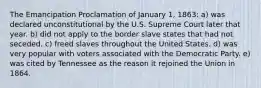 The Emancipation Proclamation of January 1, 1863: a) was declared unconstitutional by the U.S. Supreme Court later that year. b) did not apply to the border slave states that had not seceded. c) freed slaves throughout the United States. d) was very popular with voters associated with the Democratic Party. e) was cited by Tennessee as the reason it rejoined the Union in 1864.