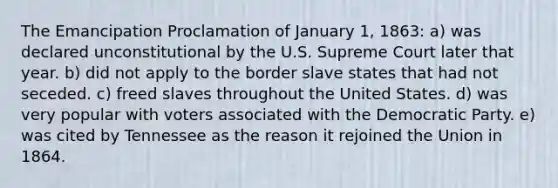 The Emancipation Proclamation of January 1, 1863: a) was declared unconstitutional by the U.S. Supreme Court later that year. b) did not apply to the border slave states that had not seceded. c) freed slaves throughout the United States. d) was very popular with voters associated with the Democratic Party. e) was cited by Tennessee as the reason it rejoined the Union in 1864.