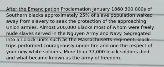 After the Emancipation Proclamation January 1860 300,000s of Southern blacks approximately 25% of slave population walked away from slavery to seek the protection of the approaching Union armies. Almost 200,000 Blacks most of whom were freely nude slaves served in the Nguyen Army and Navy. Segregated into all-black units such as the Massachusetts regiment, black trips performed courageously under fire and one the respect of your new white soldiers. More than 37,000 black soldiers died and what became known as the army of freedom.