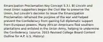 Emancipation Proclamation Key Concept 5.3.I. B) Lincoln and most Union supporters began the Civil War to preserve the Union, but Lincoln's decision to issue the Emancipation Proclamation reframed the purpose of the war and helped prevent the Confederacy from gaining full diplomatic support from European powers. Many African Americans fled southern plantations and enlisted in the Union Army, helping to undermine the Confederacy. (source: 2015 Revised College Board Content Outline for A.P. U.S. History)