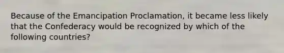 Because of the Emancipation Proclamation, it became less likely that the Confederacy would be recognized by which of the following countries?