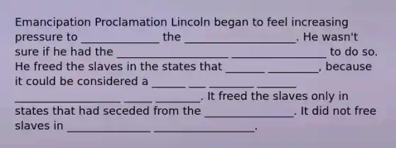 Emancipation Proclamation Lincoln began to feel increasing pressure to ______________ the ____________________. He wasn't sure if he had the ____________________ _________________ to do so. He freed the slaves in the states that _______ _________, because it could be considered a ______ ___ ________ _______ ___________________ _____ ________. It freed the slaves only in states that had seceded from the ________________. It did not free slaves in _______________ __________________.