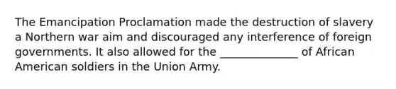 The Emancipation Proclamation made the destruction of slavery a Northern war aim and discouraged any interference of foreign governments. It also allowed for the ______________ of African American soldiers in the Union Army.