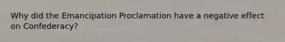 Why did the Emancipation Proclamation have a negative effect on Confederacy?