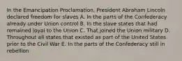 In the Emancipation Proclamation, President Abraham Lincoln declared freedom for slaves A. In the parts of the Confederacy already under Union control B. In the slave states that had remained loyal to the Union C. That joined the Union military D. Throughout all states that existed as part of the United States prior to the Civil War E. In the parts of the Confederacy still in rebellion