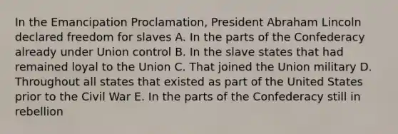 In the Emancipation Proclamation, President <a href='https://www.questionai.com/knowledge/kdhEeg3XpP-abraham-lincoln' class='anchor-knowledge'>abraham lincoln</a> declared freedom for slaves A. In the parts of the Confederacy already under Union control B. In the slave states that had remained loyal to the Union C. That joined the Union military D. Throughout all states that existed as part of the United States prior to the Civil War E. In the parts of the Confederacy still in rebellion