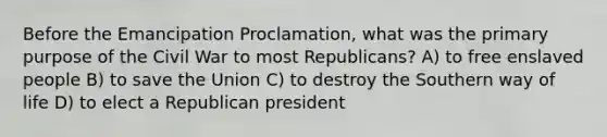 Before the Emancipation Proclamation, what was the primary purpose of the Civil War to most Republicans? A) to free enslaved people B) to save the Union C) to destroy the Southern way of life D) to elect a Republican president