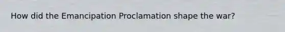 How did the Emancipation Proclamation shape the war?