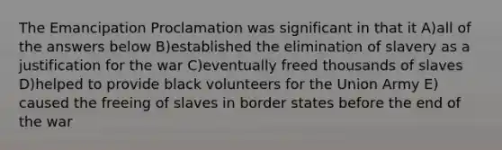 The Emancipation Proclamation was significant in that it ​A)​all of the answers below ​B)​established the elimination of slavery as a justification for the war ​C)​eventually freed thousands of slaves ​D)​helped to provide black volunteers for the Union Army ​E)​caused the freeing of slaves in border states before the end of the war