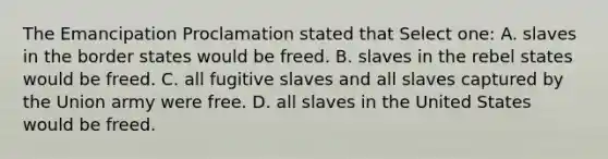 The Emancipation Proclamation stated that Select one: A. slaves in the border states would be freed. B. slaves in the rebel states would be freed. C. all fugitive slaves and all slaves captured by the Union army were free. D. all slaves in the United States would be freed.