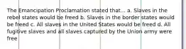 The Emancipation Proclamation stated that... a. Slaves in the rebel states would be freed b. Slaves in the border states would be freed c. All slaves in the United States would be freed d. All fugitive slaves and all slaves captured by the Union army were free