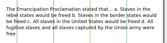 The Emancipation Proclamation stated that... a. Slaves in the rebel states would be freed b. Slaves in the border states would be freed c. All slaves in the United States would be freed d. All fugitive slaves and all slaves captured by the Union army were free