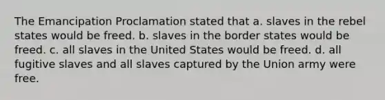 The Emancipation Proclamation stated that a. slaves in the rebel states would be freed. b. slaves in the border states would be freed. c. all slaves in the United States would be freed. d. all fugitive slaves and all slaves captured by the Union army were free.