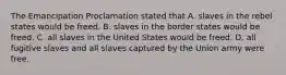 The Emancipation Proclamation stated that A. slaves in the rebel states would be freed. B. slaves in the border states would be freed. C. all slaves in the United States would be freed. D. all fugitive slaves and all slaves captured by the Union army were free.