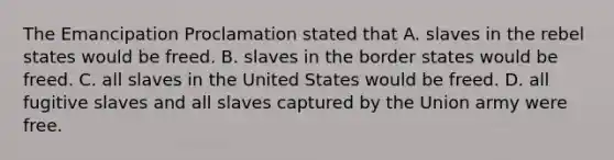 The Emancipation Proclamation stated that A. slaves in the rebel states would be freed. B. slaves in the border states would be freed. C. all slaves in the United States would be freed. D. all fugitive slaves and all slaves captured by the Union army were free.