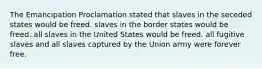 The Emancipation Proclamation stated that slaves in the seceded states would be freed. slaves in the border states would be freed. all slaves in the United States would be freed. all fugitive slaves and all slaves captured by the Union army were forever free.