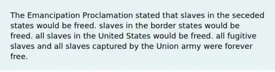 The Emancipation Proclamation stated that slaves in the seceded states would be freed. slaves in the border states would be freed. all slaves in the United States would be freed. all fugitive slaves and all slaves captured by the Union army were forever free.