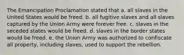 The Emancipation Proclamation stated that a. all slaves in the United States would be freed. b. all fugitive slaves and all slaves captured by the Union Army were forever free. c. slaves in the seceded states would be freed. d. slaves in the border states would be freed. e. the Union Army was authorized to confiscate all property, including slaves, used to support the rebellion.