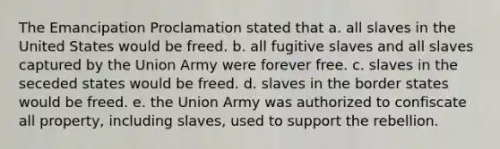 The Emancipation Proclamation stated that a. all slaves in the United States would be freed. b. all fugitive slaves and all slaves captured by the Union Army were forever free. c. slaves in the seceded states would be freed. d. slaves in the border states would be freed. e. the Union Army was authorized to confiscate all property, including slaves, used to support the rebellion.